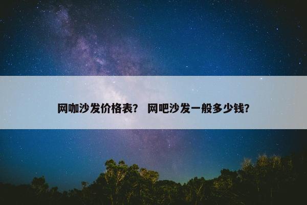 网咖沙发价格表？ 网吧沙发一般多少钱？
