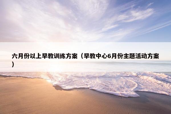 六月份以上早教训练方案（早教中心6月份主题活动方案）