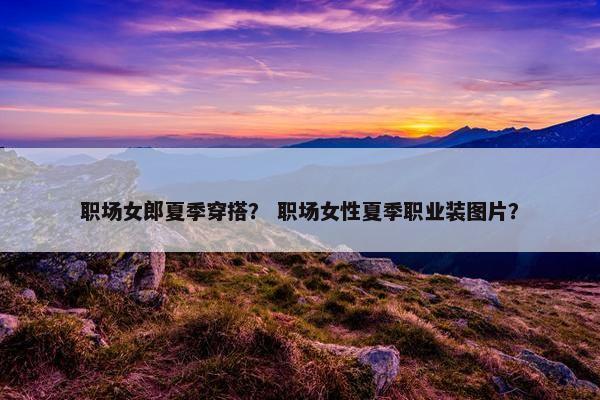 职场女郎夏季穿搭？ 职场女性夏季职业装图片？