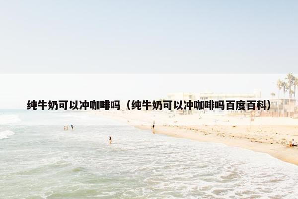 纯牛奶可以冲咖啡吗（纯牛奶可以冲咖啡吗百度百科）