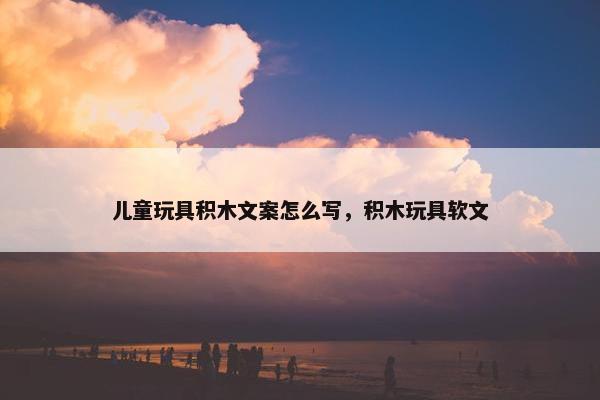 儿童玩具积木文案怎么写，积木玩具软文
