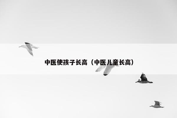 中医使孩子长高（中医儿童长高）