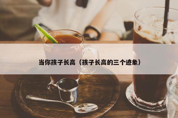 当你孩子长高（孩子长高的三个迹象）