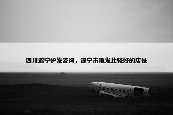 四川遂宁护发咨询，遂宁市理发比较好的店是