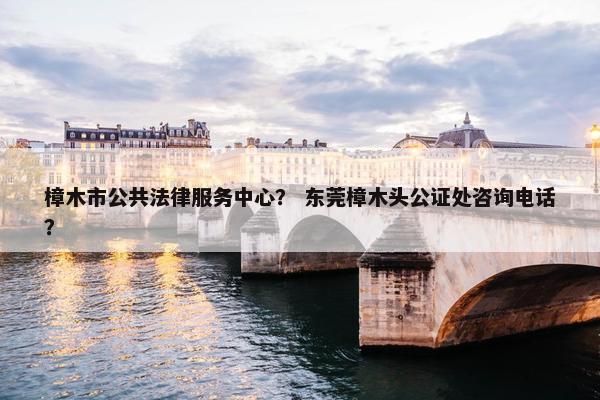 樟木市公共法律服务中心？ 东莞樟木头公证处咨询电话？