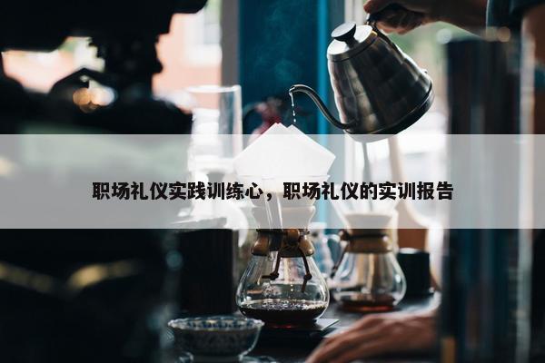 职场礼仪实践训练心，职场礼仪的实训报告