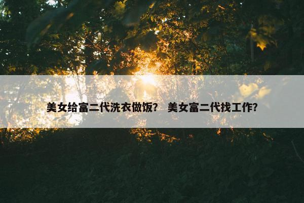 美女给富二代洗衣做饭？ 美女富二代找工作？