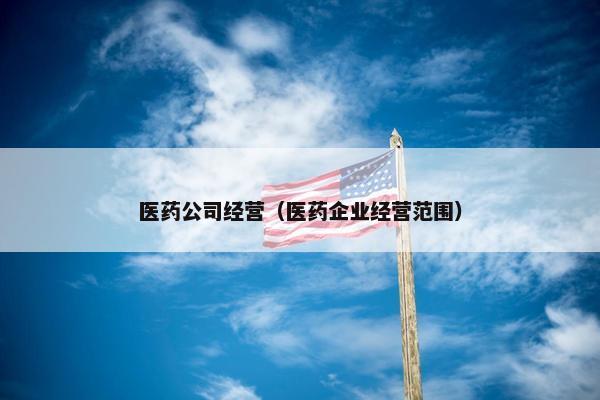 医药公司经营（医药企业经营范围）