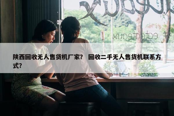 陕西回收无人售货机厂家？ 回收二手无人售货机联系方式？