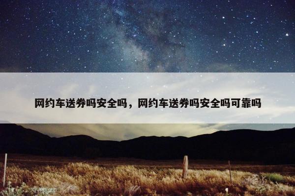 网约车送券吗安全吗，网约车送券吗安全吗可靠吗
