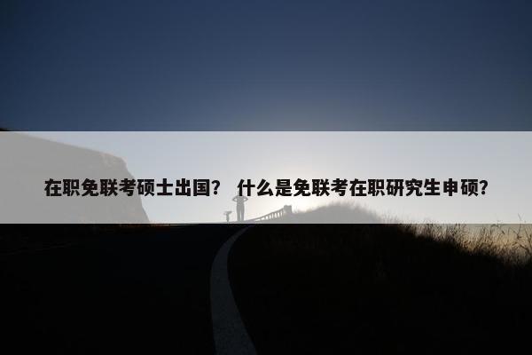在职免联考硕士出国？ 什么是免联考在职研究生申硕？