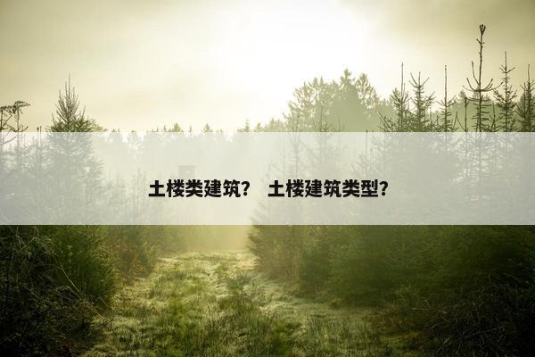 土楼类建筑？ 土楼建筑类型？
