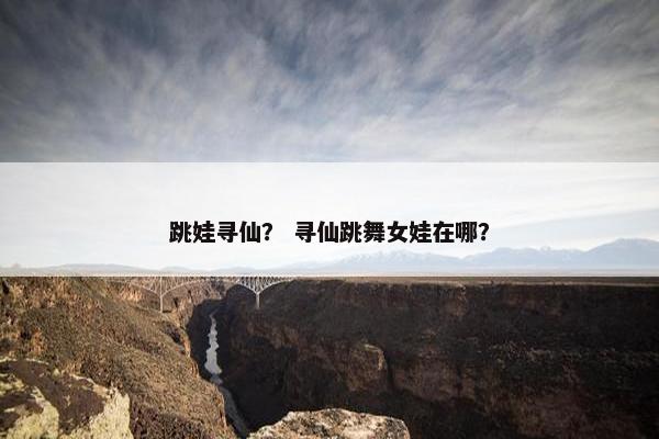 跳娃寻仙？ 寻仙跳舞女娃在哪？