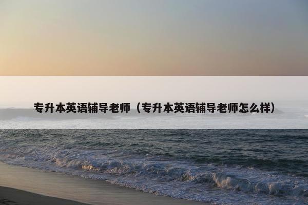 专升本英语辅导老师（专升本英语辅导老师怎么样）