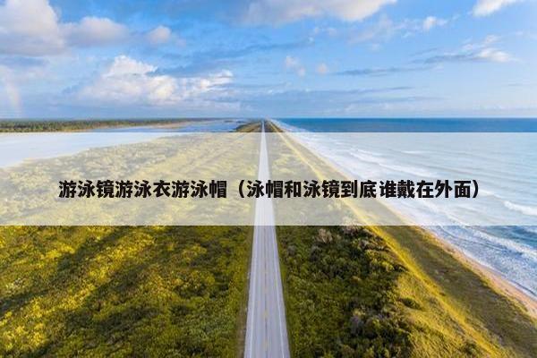 游泳镜游泳衣游泳帽（泳帽和泳镜到底谁戴在外面）