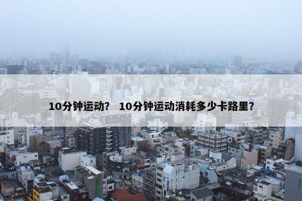 10分钟运动? 10分钟运动消耗多少卡路里? 10分钟运动? 10分钟运动消耗多少卡路里?