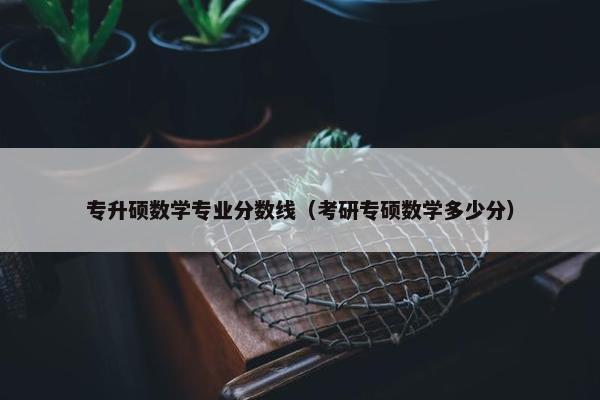 专升硕数学专业分数线（考研专硕数学多少分）