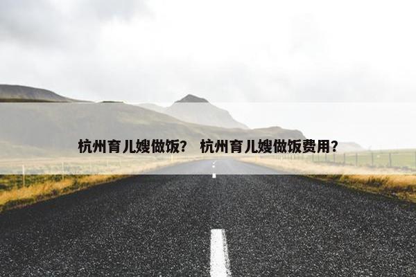 杭州育儿嫂做饭？ 杭州育儿嫂做饭费用？