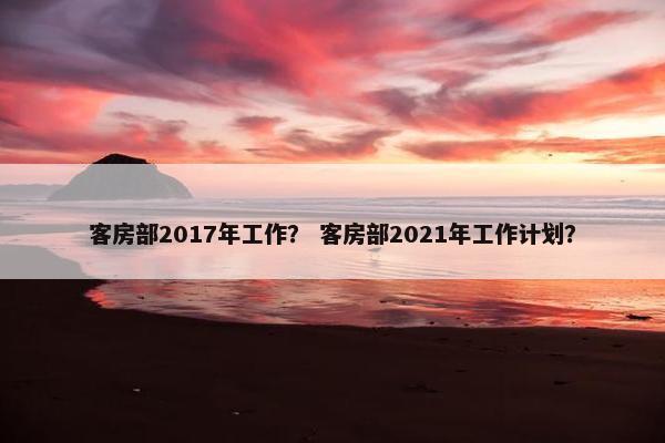 客房部2017年工作？ 客房部2021年工作计划？