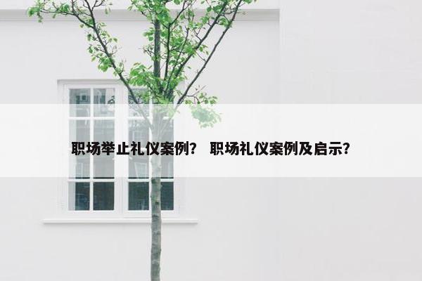 职场举止礼仪案例？ 职场礼仪案例及启示？