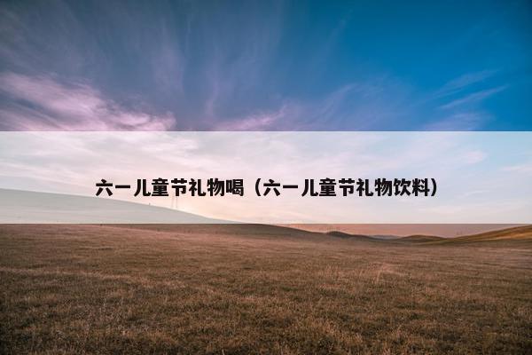 六一儿童节礼物喝（六一儿童节礼物饮料）