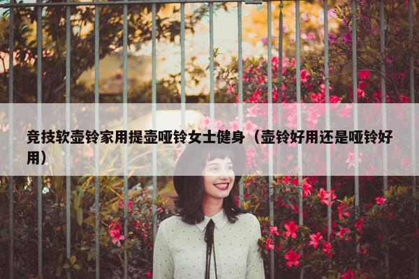 竞技软壶铃家用提壶哑铃女士健身（壶铃好用还是哑铃好用）