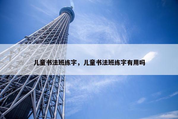 儿童书法班练字，儿童书法班练字有用吗