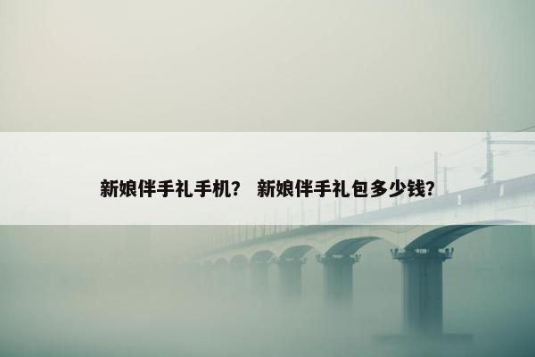 新娘伴手礼手机？ 新娘伴手礼包多少钱？