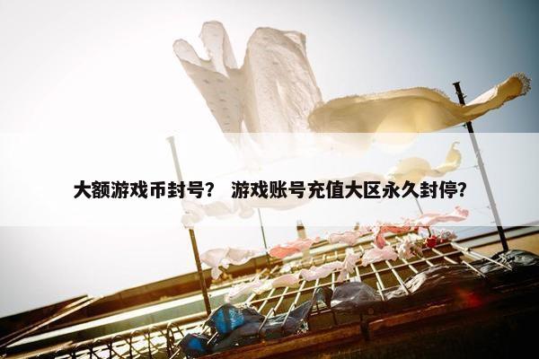 大额游戏币封号？ 游戏账号充值大区永久封停？