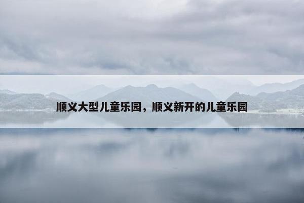 顺义大型儿童乐园，顺义新开的儿童乐园