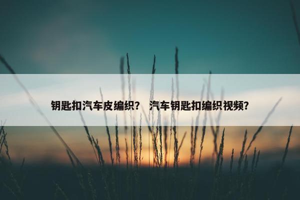 钥匙扣汽车皮编织？ 汽车钥匙扣编织视频？
