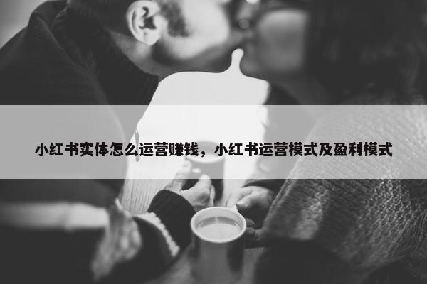 小红书实体怎么运营赚钱，小红书运营模式及盈利模式