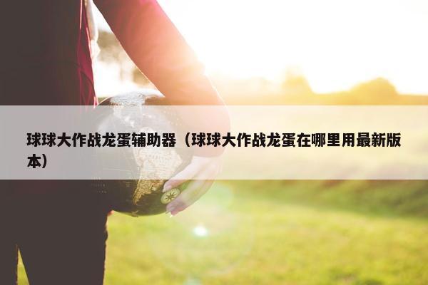 球球大作战龙蛋辅助器（球球大作战龙蛋在哪里用最新版本）