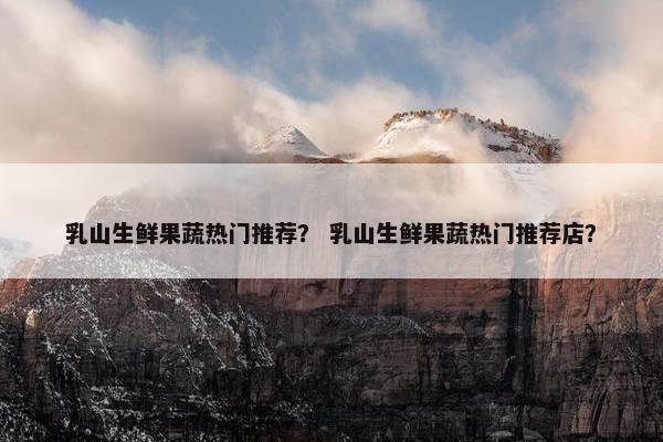 乳山生鲜果蔬热门推荐？ 乳山生鲜果蔬热门推荐店？