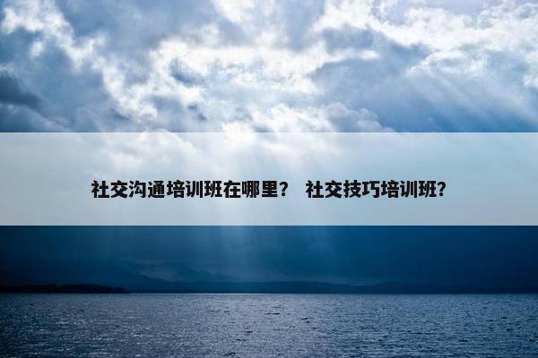 社交沟通培训班在哪里？ 社交技巧培训班？
