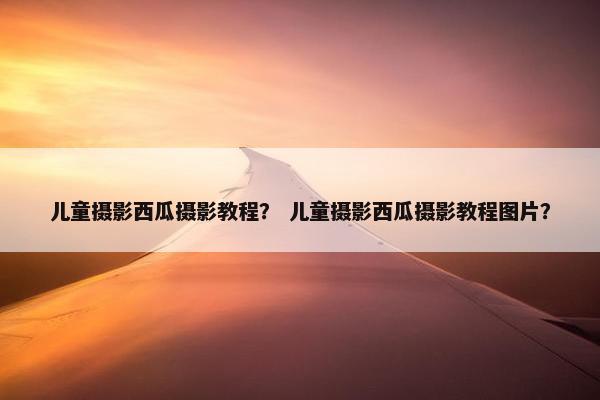 儿童摄影西瓜摄影教程？ 儿童摄影西瓜摄影教程图片？