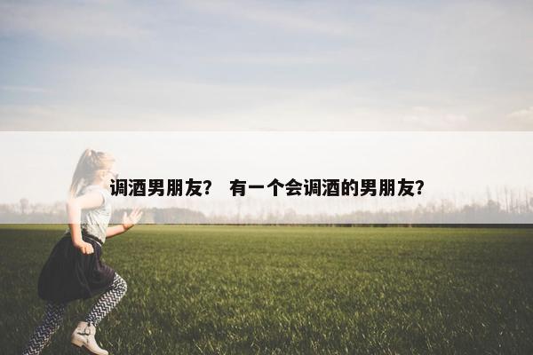 调酒男朋友？ 有一个会调酒的男朋友？