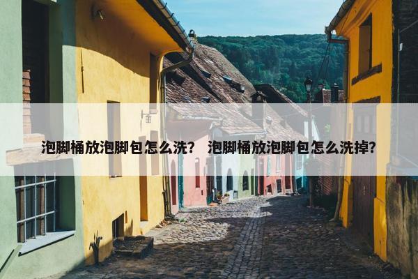 泡脚桶放泡脚包怎么洗？ 泡脚桶放泡脚包怎么洗掉？