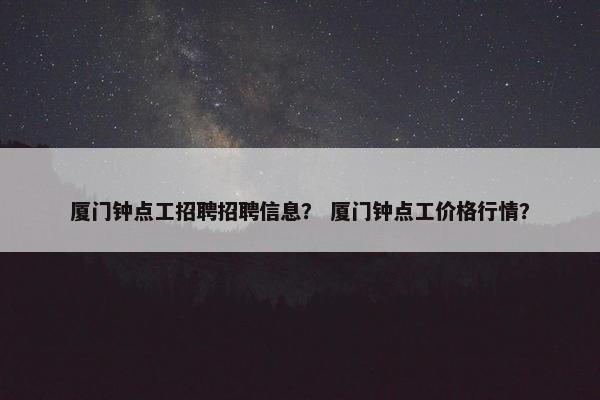 厦门钟点工招聘招聘信息？ 厦门钟点工价格行情？