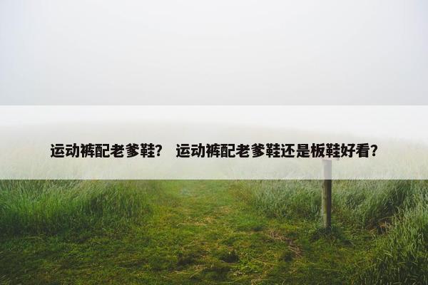 运动裤配老爹鞋? 运动裤配老爹鞋还是板鞋好看? 运动裤配老爹鞋? 运动裤配老爹鞋还是板鞋好看?