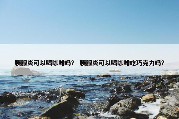 胰腺炎可以喝咖啡吗？ 胰腺炎可以喝咖啡吃巧克力吗？
