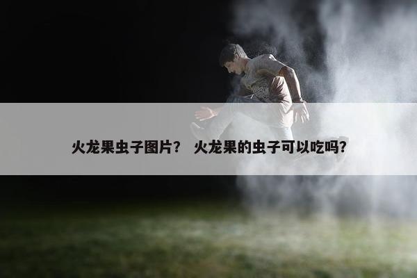 火龙果虫子图片？ 火龙果的虫子可以吃吗？