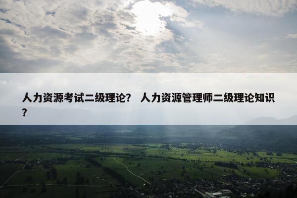 人力资源考试二级理论？ 人力资源管理师二级理论知识？