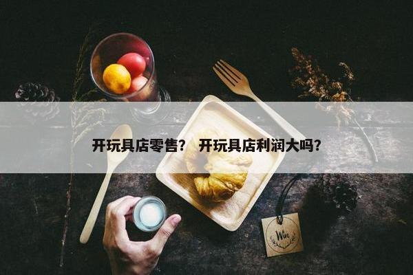 开玩具店零售？ 开玩具店利润大吗？
