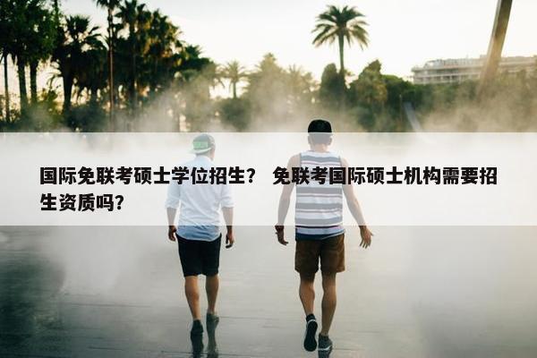 国际免联考硕士学位招生？ 免联考国际硕士机构需要招生资质吗？