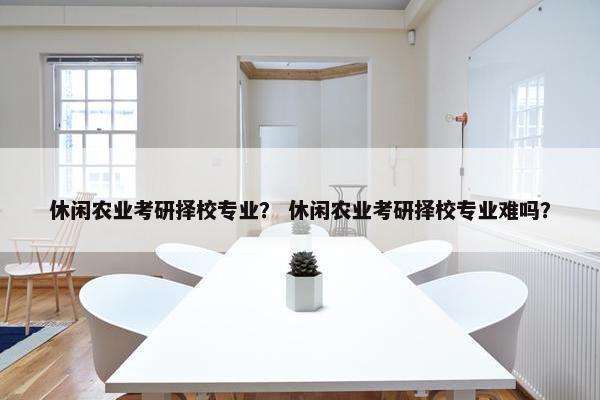 休闲农业考研择校专业？ 休闲农业考研择校专业难吗？