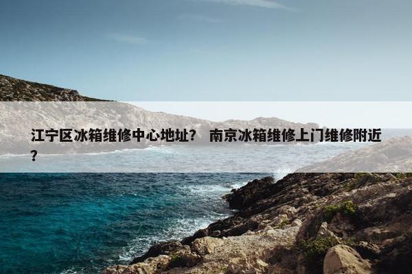 江宁区冰箱维修中心地址？ 南京冰箱维修上门维修附近？