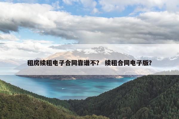 租房续租电子合同靠谱不？ 续租合同电子版？