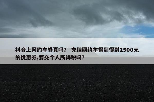 抖音上网约车券真吗？ 充值网约车得到得到2500元的优惠券,要交个人所得税吗？