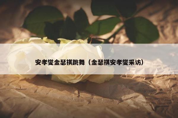 安孝燮金瑟祺跳舞（金瑟祺安孝燮采访）